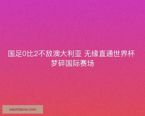 国足0比2不敌澳大利亚 无缘直通世界杯 梦碎国际赛场