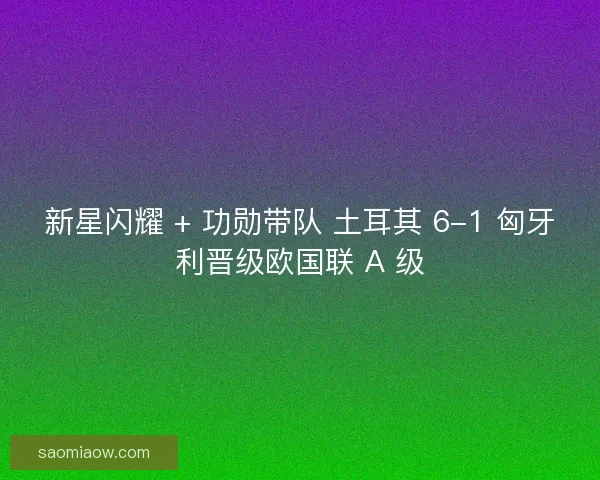 新星闪耀 + 功勋带队 土耳其 6-1 匈牙利晋级欧国联 A 级