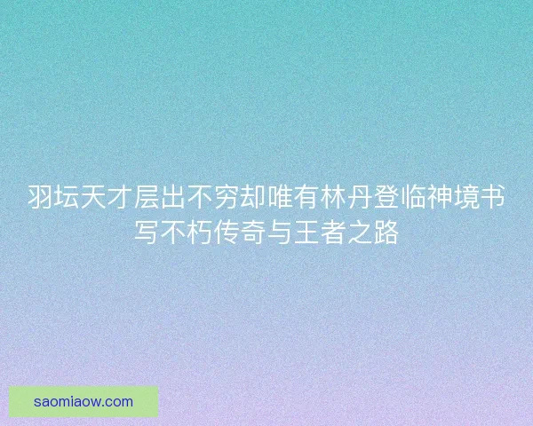 羽坛天才层出不穷却唯有林丹登临神境书写不朽传奇与王者之路